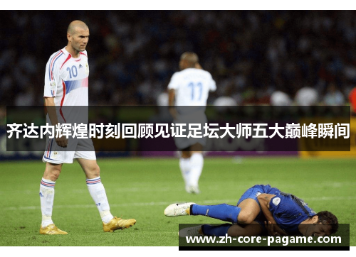 齐达内辉煌时刻回顾见证足坛大师五大巅峰瞬间