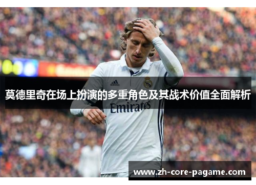 莫德里奇在场上扮演的多重角色及其战术价值全面解析