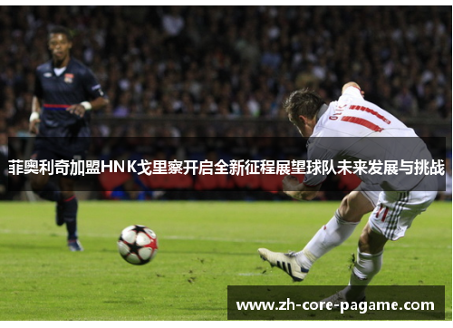 菲奥利奇加盟HNK戈里察开启全新征程展望球队未来发展与挑战